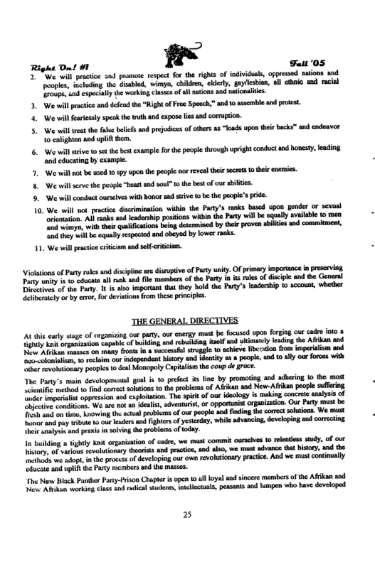 Righe Ont #1 !’ Fant ‘05 2 ¥ iie wil practice and promote respect for the rights of individuas, oppressed nations and. people, including the disabled, wimyn, childen, eklety, gayllesbion, all chnic and racial roups snd cspecialythe working casses of al naions nd naionaite. 3. We will ratics and defnd the “RightofFr Spocch,” and 0 ssemble und proest. 4. We will feartesaly spesk the i and xpose i and cormupeon. We will rt the il blictsand prdice of cthes s “oads upon her backs™ and endeavor 10 calighten and uplif . 6. W il srve 0 set the best example forthe poople through ueight conduct and honest, eading. and educating by example. . We will ot be used 1059y pon th people nor revealthirscres o hee enemis. 5. We il srve the peopl “heart and soul” o the best o our ailes. 9. We will conductourslves with hovor and sive 10 be the peope’s pid. 10. We wil not pracice discrmination wihin the Paty’s ranks based upon gecer or sexual rietaion. Al rnks and cadership positions within the Party wil be cqually salabe 10 mea e, with thee uaifications bing determined by hee proven ailes nd commitment, ity will b qually respeced and obeyed by ower raks. 1. We willpracticecritiism and sefcrtcem. Violtons of Pary rles and disciplinear disruptive of Party uniy. Ofprimary importance i preserving ey wnity s o cducate all sk and il members of the Paty i it ules of disciple and the General s of the Pary. I i also imporant hat they hold the Party’s leadership 10 accoun, whetber Glibraacly o by eror, or deviations from thee pinipls. ‘THE GENERAL DIRECTIVES A this carly stage of organizing our pay, ourenergy must be focused upon forging our cadre ko & iy ok egasizvion capable of bt and rebiiing el snd whimatlylesdin the Afkan sod N Al s on any fronsin & succesfol sruggle 1 achicve lbrstion rom mperalism and o-coloniaism, o rclam our ndependent history and ientity s # pople, and 10 aly our forces with iherrevoluionsry peopies 1o deal Monopoly Capialism th coup de grace. Yhe Pary’s main developmental goal s 10 prefect s line by promoting and sdheing 10 the most Leatie mehad o fnd conee sohions 1o th problems of Afikun sod New-Afrkan pople suffering hie ualyss nd prasis in solving the problemsoftday. I bilding ightly Ani organizaton of cade, we mus commit urselves 10 rlencss sy, of our istory. af various revolutionary heoriss and pactice an lso, we must advance tat hisioy, nd the thods e adopt, nthe processof developing our own revohionary practice. And we mustconinualy ucac and uplif he Pary mmbers and the masss. v New Bisck Panther Pary-frison Chepier i open 10l loyal and sicere members of the Afikan snd N i working cass o rdical sdents, ellctals, peasants and lumpen who have dveloped 2